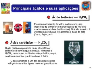 O gás carbônico presente no ar atmosférico combina-se com a água da chuva, formando o H 2 CO 3 , mesmo em ambientes não poluídos, o que nos leva a concluir que toda chuva é ácida. O gás carbônico é um dos constituintes dos refrigerantes e das águas minerais gaseificadas. É usado na indústria de vidro, na tinturaria, nas indústrias de alimentos e na fabricação de fosfatos usados como adubos (fertilizantes). O ácido fosfórico é utilizado na produção refrigerantes à base de cola (Coca, Pepsi, etc). Principais ácidos e suas aplicações 