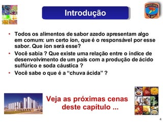 Veja as próximas cenas deste capítulo ... Todos os alimentos de sabor azedo apresentam algo em comum: um certo íon, que é o responsável por esse sabor. Que íon será esse? Você sabia ? Que existe uma relação entre o índice de desenvolvimento de um país com a produção de ácido sulfúrico e soda cáustica ? Você sabe o que é a “chuva ácida” ? Introdução 