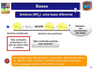 Amônia (molécula) Amônio (íon positivo) Ao contrário das demais bases, que sofrem dissociação iônica, ex.: NaOH, KOH, Ca(OH) 2;  a amônia (composto molecular) sofre  ionização  quando é dissolvida em água. Nas condições ambientes é um gás de cheiro forte e irritante Bases Amônia (NH 3 ): uma base diferente Hidroxila – íon característico das bases Não confunda amônia com amônio! 