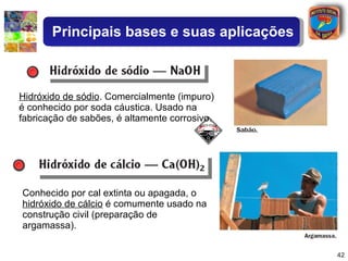 Conhecido por cal extinta ou apagada, o  hidróxido de cálcio  é comumente usado na construção civil (preparação de argamassa). Hidróxido de sódio . Comercialmente (impuro) é conhecido por soda cáustica. Usado na fabricação de sabões, é altamente corrosivo. Principais bases e suas aplicações 