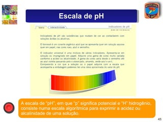 A escala de “pH”, em que “p” significa potencial e “H” hidrogênio, consiste numa escala algorítmica para exprimir a acidez ou alcalinidade de uma solução. Escala de pH 