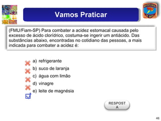 refrigerante suco de laranja água com limão vinagre leite de magnésia (FMU/Fiam-SP) Para combater a acidez estomacal causada pelo excesso de ácido clorídrico, costuma-se ingerir um antiácido. Das substâncias abaixo, encontradas no cotidiano das pessoas, a mais indicada para combater a acidez é:  RESPOSTA Vamos Praticar 