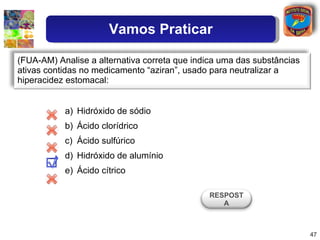 Hidróxido de sódio Ácido clorídrico Ácido sulfúrico Hidróxido de alumínio Ácido cítrico (FUA-AM) Analise a alternativa correta que indica uma das substâncias ativas contidas no medicamento “aziran”, usado para neutralizar a hiperacidez estomacal: RESPOSTA Vamos Praticar 