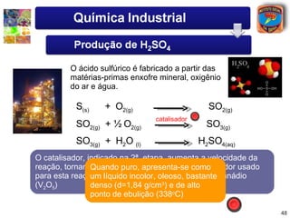 O ácido sulfúrico é fabricado a partir das matérias-primas enxofre mineral, oxigênio do ar e água. S (s)   +  O 2(g)   SO 2(g) SO 2(g)   + ½ O 2(g)   SO 3(g)   SO 3(g)   +  H 2 O  (l)   H 2 SO 4(aq)   catalisador O catalisador, indicado na 2ª. etapa, aumenta a velocidade da reação, tornando-a industrialmente viável. O catalizador usado para esta reação é platina (Pt) com pentóxido de divanádio (V 2 O 5 ) Quando puro, apresenta-se como um líquido incolor, oleoso, bastante denso (d=1,84 g/cm 3 ) e de alto ponto de ebulição (338 o C) 