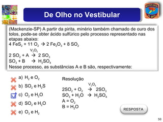 H 2  e O 2 SO 2  e H 2 S  O 2  e H 2 O SO 2  e H 2 O O 3  e H 2 Resolução V 2 O 5 2SO 2  + O 2      2SO 3 SO 3  + H 2 O     H 2 SO 4 A = O 2 B = H 2 O (Mackenzie-SP) A partir da pirita, minério também chamado de ouro dos tolos, pode-se obter ácido sulfúrico pelo processo representado nas etapas abaixo:  4 FeS 2  + 11 O 2    2 Fe 2 O 3  + 8 SO 2 V 2 O 5   2 SO 2  + A     2 SO 3 SO 3  + B     H 2 SO 4 Nesse processo, as substâncias A e B são, respectivamente:  RESPOSTA  De Olho no Vestibular 