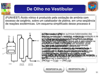 a) Escreva as equações químicas balanceadas das reações que ocorrem no reator, na torre de oxidação e na torre de absorção. Note que, desta última, sai NO(g), nela gerado. A maior parte desse gás é aproveitada na própria torre, onde há oxigênio em excesso. Duas reações principais ocorrem nessa torre. b) A velocidade da reação que ocorre na torre de oxidação, ao contrário da velocidade da maioria das reações químicas, diminui com o aumento da temperatura. Baseando-se em tal informação, explique o que deve ser o dispositivo A. (a) No reator: (Pt) 4NH 3 (g) + 5O 2 (g) -> 4NO(g) + 6H 2 O(g) Na torre de oxidação : 2NO(g) + O 2 (g) -> 2NO 2 (g) Na torre de absorção: 2NO 2 (g) + H 2 O(l) -> HNO 3 (aq) + HNO 2 (aq) 3HNO 2 (aq) -> HNO 3 (aq) + 2NO(g) + H 2 O(g) Uma parte do NO(g) é aproveitada na própria torre: 2NO(g) + O 2 (g) -> 2NO 2 (g) b) Na torre de oxidação, o NO é convertido a NO 2 . De acordo com o enunciado, uma vez que a velocidade dessa conversão diminui com o aumento da temperatura, o dispositivo A deve ser um sistema de refrigeração (trocador de calor), para aumentar a rapidez do processo. (FUNVEST) Ácido nítrico é produzido pela oxidação de amônia com excesso de oxigênio, sobre um catalisador de platina, em uma seqüência de reações exotérmicas. Um esquema simplificado desse processo é RESPOSTA (A) De Olho no Vestibular RESPOSTA (B) 