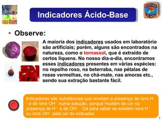 Observe: A maioria dos  indicadores  usados em laboratório são artificiais; porém, alguns são encontrados na natureza, como o  tornassol , que é extraído de certos liquens. No nosso dia-a-dia, encontramos esses  indicadores  presentes em várias espécies: no repolho roxo, na beterraba, nas pétalas de rosas vermelhas, no chá-mate, nas amoras etc., sendo sua extração bastante fácil. Indicadores são substâncias que revelam a presença de íons H  +  e de íons OH  -  numa solução, porque mudam de cor na presença de H  +  e de OH  -  . Dá para saber se existem íons H  +  ou íons OH  -  pela cor do indicador. Indicadores Ácido-Base 