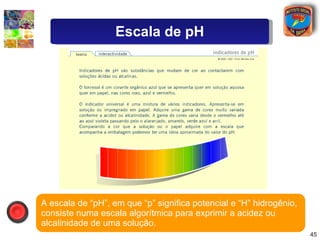 A escala de “pH”, em que “p” significa potencial e “H” hidrogênio, consiste numa escala algorítmica para exprimir a acidez...