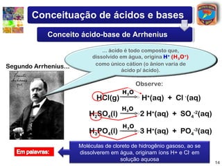 Conceituação de ácidos e bases
             Conceito ácido-base de Arrhenius

                                ... ácido é todo composto que,
                            dissolvido em água, origina H + (H 3 O + )
                             como único cátion (o ânion varia de
Segundo Arrhenius...
                                         ácido p/ ácido).

                                                Observe:
                                         H 2O
                             HCl(g)              H+(aq) + Cl -(aq)
                                        H 2O
                           H2SO4(l)              2 H+(aq) + SO4-2(aq)
                                         H 2O
                           H3PO4(l)              3 H+(aq) + PO4-3(aq)
                       Moléculas de cloreto de hidrogênio gasoso, ao se
                       dissolverem em água, originam íons H+ e Cl- em
                                       solução aquosa
                                                                          14
 