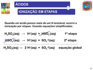 Ionização parcial (em etapas)
            Ionização parcial (em etapas)
              Ionização parcial (em etapas)
Quando um ácido possui mais de um H ionizável, ocorre a
ionização por etapas. Usando equações simplificadas:

H2SO4(aq) → H+(aq) + HSO4-(aq)               1ª etapa

HSO4-(aq) → H+(aq) + SO4-2(aq)               2ª etapa

H2SO4(aq) → 2 H+(aq) + SO4-2(aq)         equação global




                                                          21
 