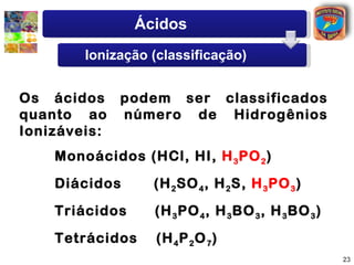 Ácidos
       Ionização (classificação)


Os ácidos podem ser classificados
quanto ao número de Hidrogênios
Ionizáveis:
   Monoácidos (HCl, HI, H 3 PO 2 )
   Diácidos      (H 2 SO 4 , H 2 S, H 3 PO 3 )
   Triácidos     (H 3 PO 4 , H 3 BO 3 , H 3 BO 3 )
   Tetrácidos    (H 4 P 2 O 7 )
                                                     23
 