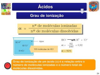 Ácidos
            Grau de ionização




Grau de ionização de um ácido (α) é a relação entre o
número de moléculas ionizadas e o número total de
moléculas dissolvidas.
                                                        24
 