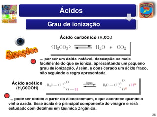 Ácidos
                   Grau de ionização

                          Ácido carbônico (H2CO3)




               ... por ser um ácido instável, decompõe-se mais
               facilmente do que se ioniza, apresentando um pequeno
               grau de ionização. Assim, é considerado um ácido fraco,
               não seguindo a regra apresentada.

 Ácido acético
  (H3CCOOH)

... pode ser obtido a partir do álcool comum, o que acontece quando o
vinho azeda. Esse ácido é o principal componente do vinagre e será
estudado com detalhes em Química Orgânica.
                                                                         26
 