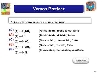 Vamos Praticar

1. Associe corretamente as duas colunas:


   (1) — H2SO4      (A) hidrácido, monoácido, forte

   (2) — HI         (B) hidrácido, diácido, fraco

   (3) — HNO2       (C) oxiácido, monoácido, forte
                    (D) oxiácido, diácido, forte
   (4) — HClO4
                    (E) oxiácido, monoácido, semiforte
   (5) — H2S

                                                    RESPOSTA



                                                               27
 