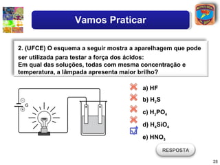Vamos Praticar

2. (UFCE) O esquema a seguir mostra a aparelhagem que pode
ser utilizada para testar a força dos ácidos:
Em qual das soluções, todas com mesma concentração e
temperatura, a lâmpada apresenta maior brilho?

                                       a) HF
                                       b) H2S

                                       c) H3PO4

                                       d) H4SiO4

                                       e) HNO3

                                                RESPOSTA

                                                             28
 