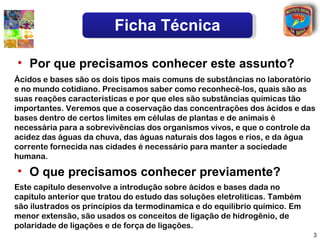 Ficha Técnica

• Por que precisamos conhecer este assunto?
Ácidos e bases são os dois tipos mais comuns de substâncias no laboratório
e no mundo cotidiano. Precisamos saber como reconhecê-los, quais são as
suas reações caracteristicas e por que eles são substâncias químicas tão
importantes. Veremos que a coservação das concentrações dos ácidos e das
bases dentro de certos limites em células de plantas e de animais é
necessária para a sobrevivências dos organismos vivos, e que o controle da
acidez das águas da chuva, das águas naturais dos lagos e rios, e da água
corrente fornecida nas cidades é necessário para manter a sociedade
humana.

• O que precisamos conhecer previamente?
Este capítulo desenvolve a introdução sobre ácidos e bases dada no
capítulo anterior que tratou do estudo das soluções eletroliticas. Também
são ilustrados os princípios da termodinamica e do equilibrio químico. Em
menor extensão, são usados os conceitos de ligação de hidrogênio, de
polaridade de ligações e de força de ligações.
                                                                            3
 