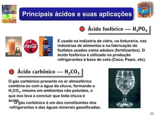 Principais ácidos e suas aplicações



                         É usado na indústria de vidro, na tinturaria, nas
                         indústrias de alimentos e na fabricação de
                         fosfatos usados como adubos (fertilizantes). O
                         ácido fosfórico é utilizado na produção
                         refrigerantes à base de cola (Coca, Pepsi, etc).




O gás carbônico presente no ar atmosférico
combina-se com a água da chuva, formando o
H2CO3, mesmo em ambientes não poluídos, o
que nos leva a concluir que toda chuva é
ácida.
   O gás carbônico é um dos constituintes dos
refrigerantes e das águas minerais gaseificadas.
                                                                             32
 