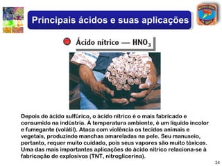 Principais ácidos e suas aplicações




Depois do ácido sulfúrico, o ácido nítrico é o mais fabricado e
consumido na indústria. À temperatura ambiente, é um líquido incolor
e fumegante (volátil). Ataca com violência os tecidos animais e
vegetais, produzindo manchas amareladas na pele. Seu manuseio,
portanto, requer muito cuidado, pois seus vapores são muito tóxicos.
Uma das mais importantes aplicações do ácido nítrico relaciona-se à
fabricação de explosivos (TNT, nitroglicerina).
                                                                       34
 