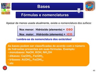Bases
              Fórmulas e nomenclaturas

Apesar de menos usada atualmente, existe a nomenclatura dos sufixos:

            Nox menor: Hidróxido (elemento) + OSO
            Nox maior: Hidróxido (elemento) + ICO
           Lembre-se da nomenclatura dos oxiácidos!

Fe(OH)2 : hidróxido ser classificadas de acordo com o número
 As bases podem ferroso.              Fe(OH)3 : hidróxido férrico.
 de hidroxilas presentes em suas fórmulas. Exemplo:
CuOH : hidróxido cuproso.
 • monobases: NaOH, KOH, NH4OH Cu(OH)2 : hidróxido cúprico.
 • dibases: Ca(OH)2, Fe(OH)2
AuOH : hidróxido auroso.              Au(OH)3 : hidróxido áurico.
 • tribases: Al(OH)3, Fe(OH)3,
 • etc
Sn(OH) : hidróxido estanoso.
       2                              Sn(OH) : hidróxido estânico.
                                             4


                                                                       40
 