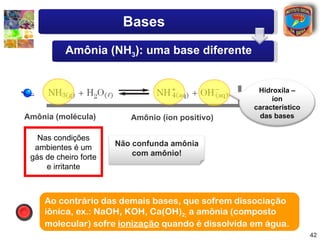 Bases
           Amônia (NH3): uma base diferente


                                                     Hidroxila –
                                                         íon
                                                    característico
Amônia (molécula)         Amônio (íon positivo)      das bases


   Nas condições
  ambientes é um       Não confunda amônia
 gás de cheiro forte       com amônio!
     e irritante



     Ao contrário das demais bases, que sofrem dissociação
     iônica, ex.: NaOH, KOH, Ca(OH)2; a amônia (composto
     molecular) sofre ionização quando é dissolvida em água.
                                                                     42
 