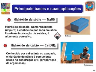 Principais bases e suas aplicações



Hidróxido de sódio. Comercialmente
(impuro) é conhecido por soda cáustica.
Usado na fabricação de sabões, é
altamente corrosivo.




Conhecido por cal extinta ou apagada,
o hidróxido de cálcio é comumente
usado na construção civil (preparação
de argamassa).

                                           44
 