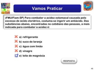 Vamos Praticar

(FMU/Fiam-SP) Para combater a acidez estomacal causada pelo
excesso de ácido clorídrico, costuma-se ingerir um antiácido. Das
substâncias abaixo, encontradas no cotidiano das pessoas, a mais
indicada para combater a acidez é:


          a) refrigerante
          b) suco de laranja
          c) água com limão
          d) vinagre
          e) leite de magnésia
                                            RESPOSTA


                                                                    46
 
