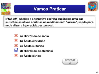 Vamos Praticar

(FUA-AM) Analise a alternativa correta que indica uma das
substâncias ativas contidas no medicamento “aziran”, usado para
neutralizar a hiperacidez estomacal:


          a) Hidróxido de sódio
          b) Ácido clorídrico
          c) Ácido sulfúrico
          d) Hidróxido de alumínio
          e) Ácido cítrico
                                          RESPOST
                                             A



                                                                  47
 