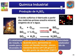 O ácido sulfúrico é fabricado a partir
        das matérias-primas enxofre mineral,
        oxigênio do ar e água.

          S(s)   + O2(g)                    SO2(g)
                             catalisador
          SO2(g) + ½ O2(g)                  SO3(g)
          SO3(g) + H2O (l)                 H2SO4(aq)
O catalisador, indicado na 2ª. etapa, aumenta a velocidade
da reação, tornando-a puro, apresenta-se
              Quando industrialmente viável. O catalizador
usado para esta reaçãolíquido incolor, oleoso,
              como um é platina (Pt) com pentóxido de
              bastante denso (d=1,84 g/cm3) e
divanádio (V2O5)
              de alto ponto de ebulição (338oC)

                                                             48
 