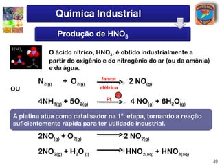 O ácido nítrico, HNO3, é obtido industrialmente a
           partir do oxigênio e do nitrogênio do ar (ou da amônia)
           e da água.
                             faísca
        N2(g)   + O2(g)                 2 NO(g)
OU                          elétrica

                               Pt
        4NH3(g) + 5O2(g)                 4 NO(g) + 6H2O(g)
A platina o NO como catalisadorNO21ª. este, por reação a reação
A seguir atua é convertido em na , e etapa, tornando com água,
suficientemente rápida para ter utilidade industrial.
produz o HNO3
        2NO(g) + O2(g)                 2 NO2(g)

        2NO2(g) + H2O (l)              HNO2(aq) + HNO3(aq)
                                                                     49
 