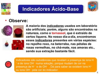 Indicadores Ácido-Base

• Observe:
           A maioria dos indicadores usados em laboratório
           são artificiais; porém, alguns são encontrados na
           natureza, como o tornassol, que é extraído de
           certos liquens. No nosso dia-a-dia, encontramos
           esses indicadores presentes em várias espécies:
           no repolho roxo, na beterraba, nas pétalas de
           rosas vermelhas, no chá-mate, nas amoras etc.,
           sendo sua extração bastante fácil.

    Indicadores são substâncias que revelam a presença de íons H
    +
      e de íons OH - numa solução, porque mudam de cor na
    presença de H + e de OH - . Dá para saber se existem íons H +
    ou íons OH - pela cor do indicador.
                                                                    6
 