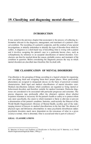 1
19. Classifying and diagnosing mental disorder
INTRODUCTION
It was noted in the previous chapter that assessment is the process of collecting in -
formation relevant to the diagnosis, management, and treatment of a patient's clini-
cal condition. The recording of a patient's symptoms, and the conduct of any special
investigations, is initially undertaken to identify the type of disorder from which he
suffers. A diagnosis is a short-hand way of describing what is wrong with a patient
and it involves assigning the patient's case to a particular known class, such as
schizophrenia, by reference to an accepted classification of mental disorders. Con-
clusions can then be reached about the causes, probable course, and treatment of the
condition in question. Before considering the diagnostic process the way in which
mental disorders are classified must therefore first be dealt with.
THE CLASSIFICATION OF MENTAL DISORDERS
Classification is the grouping of things according to a logical scheme for organising
and classifying them and assigning them their proper places. More particularly,
phenomena are assigned to designated classes on the basis of perceived common
characteristics. Both legal and medical classifications of mental disorders exist.
Medical classifications indicate which conditions are regarded as being mental or
behavioural disorders and therefore suitable for medical treatment. Particular diag-
noses are considered to be associated with particular prognoses and outcomes. The
precise diagnosis may profoundly affect the clinician's opinion about whether
in-patient treatment is necessary for the patient's health or safety or to protect others
and, more specifically, the extent to which treatment is likely to alleviate or prevent
a deterioration of the patient's condition. Sartorius, until recently the Director of the
World Health Organisation's Division of Mental Health, ascribes part of the wide-
ranging interest of lawyers in medical classifications to the fact that "the absence of
physical signs and laboratory abnormalities in many psychiatric disturbances makes
psychiatric disorders much more dependent on the consensus of what in a given
society is normal, what is abnormal, what is asocial and what is part of a disease."
LEGAL CLASSIFICATIONS
N. Sartorius, in Sources and Traditions of Classification in Psychiatry (ed. N. Sartorius, et al., World
Health Organisation/Hogrefe & Huber, 1990),p.1.
 