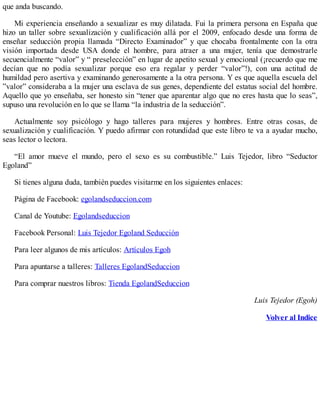 que anda buscando.
Mi experiencia enseñando a sexualizar es muy dilatada. Fui la primera persona en España que
hizo un taller sobre sexualización y cualificación allá por el 2009, enfocado desde una forma de
enseñar seducción propia llamada “Directo Examinador” y que chocaba frontalmente con la otra
visión importada desde USA donde el hombre, para atraer a una mujer, tenía que demostrarle
secuencialmente “valor” y “ preselección” en lugar de apetito sexual y emocional (¡recuerdo que me
decían que no podía sexualizar porque eso era regalar y perder “valor”!), con una actitud de
humildad pero asertiva y examinando generosamente a la otra persona. Y es que aquella escuela del
”valor” consideraba a la mujer una esclava de sus genes, dependiente del estatus social del hombre.
Aquello que yo enseñaba, ser honesto sin “tener que aparentar algo que no eres hasta que lo seas”,
supuso una revolución en lo que se llama “la industria de la seducción”.
Actualmente soy psicólogo y hago talleres para mujeres y hombres. Entre otras cosas, de
sexualización y cualificación. Y puedo afirmar con rotundidad que este libro te va a ayudar mucho,
seas lector o lectora.
“El amor mueve el mundo, pero el sexo es su combustible.” Luis Tejedor, libro “Seductor
Egoland”
Si tienes alguna duda, también puedes visitarme en los siguientes enlaces:
Página de Facebook: egolandseduccion.com
Canal de Youtube: Egolandseduccion
Facebook Personal: Luis Tejedor Egoland Seducción
Para leer algunos de mis artículos: Artículos Egoh
Para apuntarse a talleres: Talleres EgolandSeduccion
Para comprar nuestros libros: Tienda EgolandSeduccion
Luis Tejedor (Egoh)
Volver al Indice
 