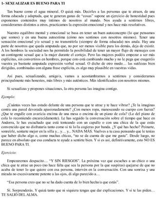 1- SEXUALIZAR ES BUENO PARA TI
Tan bueno como el agua mineral. O quizá más. Decirles a las personas que te atraen, de una
forma educada y adaptada, que te generan ganas de “cosas” supone un ejercicio de honestidad pues
exponemos contenidos muy íntimos de nosotros al mundo. Nos ayuda a sentirnos libres,
considerarnos distintos a otros, practicamos la expresión emocional y nos hace más resolutivos.
Nuestro equilibro mental y emocional se basa en tener un buen autoconcepto (lo que pensamos
que somos) y en una buena autoestima (cómo nos sentimos con nosotros mismos). Tener una
sensación emocional y/o sexual y no transmitirla (siempre de forma educada) nos anula. Hay una
parte de nosotros que queda amputada que, no por ser menos visible para los demás, deja de existir.
A los hombres la sociedad nos ha permitido la posibilidad de tener un mayor flujo de mensajes con
un contingente sexual que a la mujer durante el cortejo. Pero las mujeres podéis empezar a ser más
explícitas, sin convertiros en hombres, porque esto está cambiando mucho y no le pega que exageréis
vuestra ya bastante amputada expresión verbal sexual. O dicho de otro modo… las sutilezas bien
dirigidas, combinadas con alguna frase explícita, es algo muy plausible en vuestras vidas.
Así pues, sexualizando, amigo/a, vamos a acostumbrarnos a sentirnos y considerarnos
principalmente más honestos, más libres y más auténticos. Más identificados con nosotros mismos.
Si sexualizas y propones situaciones, la otra persona las imagina contigo.
Ejemplo:
¿Cuántas veces has estado delante de una persona que te atrae y te hace vibrar? ¿Te la imaginas
contra una pared devorada apasionadamente? ¿Con menos ropa, manoseando su cuerpo con fuerza?
¿Que te engulle con avaricia encima de una mesa o encima de un piano de cola? (Lo del piano de
cola lo recomiendo encarecidamente). Le has seguido la conversación sobre el tiempo que hace en
Andorra, le has escuchado que está tonteando con un capullo o con una chica de la que estás
convencido que no disfrutaría tanto como si tú lo/la cogieras por banda. ¿Y qué has hecho? Peinarte,
sonreírle, sentarte mejor en la silla y... y… y... NADA MÁS. Vuelves a tu casa pensando que le tenías
que haber dicho algo o, como muchas chicas, “no se da cuenta de que me gusta”. Desde luego, no
parece en absoluto que esa conducta te ayude a sentirte bien. Y si es así, definitivamente, esto NO ES
BUENO PARA TI.
Ejercicio:
Empezaremos despacito… “Y SIN RIESGOS”. La próxima vez que escuches a un chico o una
chica que te atrae un poco (no hace falta que sea la persona por la que suspiras) quejarse de que no
acaba de tener lo que quiere con esa persona, intervén en la conversación. Con una sonrisa y una
mirada no excesivamente potente a las ojos, di algo parecido a…
“Esa persona creo que no se ha dado cuenta de lo bien hecho/a que estás”.
Sí. Sorprenderás. Y quizá tanto que ni siquiera tengas que dar explicaciones. Y si te las piden…
TE SALIÓ DELALMA.
 