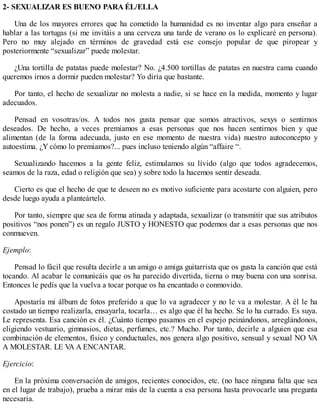 2- SEXUALIZAR ES BUENO PARA ÉL/ELLA
Una de los mayores errores que ha cometido la humanidad es no inventar algo para enseñar a
hablar a las tortugas (si me invitáis a una cerveza una tarde de verano os lo explicaré en persona).
Pero no muy alejado en términos de gravedad está ese consejo popular de que piropear y
posteriormente “sexualizar” puede molestar.
¿Una tortilla de patatas puede molestar? No. ¿4.500 tortillas de patatas en nuestra cama cuando
queremos irnos a dormir pueden molestar? Yo diría que bastante.
Por tanto, el hecho de sexualizar no molesta a nadie, si se hace en la medida, momento y lugar
adecuados.
Pensad en vosotras/os. A todos nos gusta pensar que somos atractivos, sexys o sentirnos
deseados. De hecho, a veces premiamos a esas personas que nos hacen sentirnos bien y que
alimentan (de la forma adecuada, justo en ese momento de nuestra vida) nuestro autoconcepto y
autoestima. ¿Y cómo lo premiamos?... pues incluso teniendo algún “affaire “.
Sexualizando hacemos a la gente feliz, estimulamos su lívido (algo que todos agradecemos,
seamos de la raza, edad o religión que sea) y sobre todo la hacemos sentir deseada.
Cierto es que el hecho de que te deseen no es motivo suficiente para acostarte con alguien, pero
desde luego ayuda a planteártelo.
Por tanto, siempre que sea de forma atinada y adaptada, sexualizar (o transmitir que sus atributos
positivos “nos ponen”) es un regalo JUSTO y HONESTO que podemos dar a esas personas que nos
conmueven.
Ejemplo:
Pensad lo fácil que resulta decirle a un amigo o amiga guitarrista que os gusta la canción que está
tocando. Al acabar le comunicáis que os ha parecido divertida, tierna o muy buena con una sonrisa.
Entonces le pedís que la vuelva a tocar porque os ha encantado o conmovido.
Apostaría mi álbum de fotos preferido a que lo va agradecer y no le va a molestar. A él le ha
costado un tiempo realizarla, ensayarla, tocarla… es algo que él ha hecho. Se lo ha currado. Es suya.
Le representa. Esa canción es él. ¿Cuánto tiempo pasamos en el espejo peinándonos, arreglándonos,
eligiendo vestuario, gimnasios, dietas, perfumes, etc.? Mucho. Por tanto, decirle a alguien que esa
combinación de elementos, físico y conductuales, nos genera algo positivo, sensual y sexual NO VA
A MOLESTAR. LE VA A ENCANTAR.
Ejercicio:
En la próxima conversación de amigos, recientes conocidos, etc. (no hace ninguna falta que sea
en el lugar de trabajo), prueba a mirar más de la cuenta a esa persona hasta provocarle una pregunta
necesaria.
 