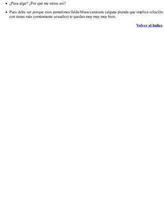¿Pasa algo? ¿Por qué me miras así?
Pues debe ser porque esos pantalones/falda/blusa/camiseta (alguna prenda que implica relación
con zonas más comúnmente sexuales) te quedan muy muy muy bien.
Volver al Indice
 