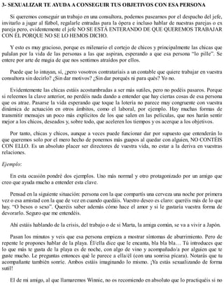 3- SEXUALIZAR TE AYUDA A CONSEGUIR TUS OBJETIVOS CON ESA PERSONA
Si queremos conseguir un trabajo en una consultora, podemos pasearnos por el despacho del jefe,
invitarlo a jugar al fútbol, regalarle entradas para la ópera e incluso hablar de nuestras parejas o ex
pareja pero, evidentemente el jefe NO SE ESTÁ ENTERANDO DE QUE QUEREMOS TRABAJAR
CON ÉL PORQUE NO SE LO HEMOS DICHO.
Y esto es muy gracioso, porque es milenario el cortejo de chicos y principalmente las chicas que
pululan por la vida de las personas a las que aspiran, esperando a que esa persona “lo pille”. Se
entere por arte de magia de que nos sentimos atraídos por ellos.
Puede que lo intuyan, sí, ¿pero vosotros contrataríais a un contable que quiere trabajar en vuestra
consultora sin decirlo? ¿Sin dar motivos? ¿Sin dar porqués ni para qués? Yo no.
Evidentemente las chicas estáis acostumbradas a ser más sutiles, pero no podéis pasaros. Porque
si releemos la clave anterior, no perdéis nada dando a entender que hay ciertas cosas de esa persona
que os atrae. Pasarse la vida esperando que toque la lotería no parece muy congruente con vuestra
dinámica de actuación en otros ámbitos, como el laboral, por ejemplo. Hay muchas formas de
transmitir mensajes un poco más explícitos de los que salen en las películas, que nos harán sentir
mejor a los chicos, deseados y, sobre todo, que aceleren los tiempos y os acerque a los objetivos.
Por tanto, chicas y chicos, aunque a veces puede funcionar dar por supuesto que entenderán lo
que queremos solo por el mero hecho de ponernos más guapos al quedar con alguien, NO CONTÉIS
CON ELLO. Es un absoluto placer ser directores de vuestra vida, no estar a la deriva en vuestras
relaciones.
Ejemplo:
En esta ocasión pondré dos ejemplos. Uno más normal y otro protagonizado por un amigo que
creo que ayuda mucho a entender esta clave.
Pensad en la siguiente situación: persona con la que compartís una cerveza una noche por primera
vez o esa amistad con la que de vez en cuando quedáis. Vuestro deseo es claro: queréis más de lo que
hay. “O besos o sexo”. Queréis saber además cómo hace el amor y si le gustaría vuestra forma de
devorarlo. Seguro que me entendéis.
Ahí estáis hablando de la crisis, del trabajo o de si Marta, la amiga común, se va a vivir a Japón.
Pasan los minutos y veis que esa persona empieza a mostrar síntomas de aburrimiento. Pero de
repente le propones hablar de la playa. Él/ella dice que le encanta, bla bla bla… Tú introduces que
lo que más te gusta de la playa es de noche, con algo de vino y acompañado/a por alguien que te
guste mucho. Le preguntas entonces qué le parece a ella/él (con una sonrisa pícara). Notarás que tu
acompañante también sonríe. Ambos estáis imaginando lo mismo. ¡Ya estás sexualizando de forma
sutil!
El de mi amigo, al que llamaremos Winnie, no os recomiendo en absoluto que lo practiquéis si no
 