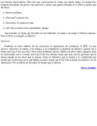 sois buenos observadores. Pero tras una conversación de copas con mucho tonteo, mi amigo dice
(jajajaja disculpad, me parece muy gracioso y quiero que quede reflejado en el libro la gracia que
me hace):
Dame tu teléfono.
¿Para qué?-contesta ella.
Para follar- le susurra al oído.
¡Ah! Vale (contesta ella sorprendida). Apunta.
Aun teniendo en cuenta que llevaban un rato hablando, sin duda a mi amigo le faltaron adornos.
Pero le llevó a conseguir su objetivo.
Ejercicio:
Confirma en otros ámbitos de las relaciones la importancia de comunicar el QUÉ. Lo que
quieres. Acércate a tu madre, a tus amigos, a tus compañeros y plantéate un objetivo: quieres irte a
tomar una Coca Cola con ellos. Pero tienes prohibido decirlo. Habla con ellos sobre cualquier tema
no relacionado con ir a tomar una Coca Cola (los mismos temas que usas con las personas que te
atraen cuando no les dices que te atraen). Verás lo ridículo/a que te sientes y lo complicado que
resulta que la persona con la que hablas acceda a tomar una Coca Cola contigo sin enterarse de tus
intenciones. Por no hablar de descubrir el tiempo que te ahorras.
Volver al Indice
 