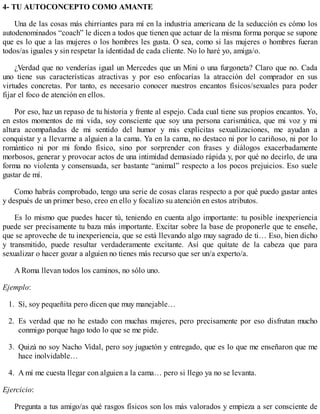 4- TU AUTOCONCEPTO COMO AMANTE
Una de las cosas más chirriantes para mí en la industria americana de la seducción es cómo los
autodenominados “coach” le dicen a todos que tienen que actuar de la misma forma porque se supone
que es lo que a las mujeres o los hombres les gusta. O sea, como si las mujeres o hombres fueran
todos/as iguales y sin respetar la identidad de cada cliente. No lo haré yo, amiga/o.
¿Verdad que no venderías igual un Mercedes que un Mini o una furgoneta? Claro que no. Cada
uno tiene sus características atractivas y por eso enfocarías la atracción del comprador en sus
virtudes concretas. Por tanto, es necesario conocer nuestros encantos físicos/sexuales para poder
fijar el foco de atención en ellos.
Por eso, haz un repaso de tu historia y frente al espejo. Cada cual tiene sus propios encantos. Yo,
en estos momentos de mi vida, soy consciente que soy una persona carismática, que mi voz y mi
altura acompañadas de mi sentido del humor y mis explícitas sexualizaciones, me ayudan a
conquistar y a llevarme a alguien a la cama. Ya en la cama, no destaco ni por lo cariñoso, ni por lo
romántico ni por mi fondo físico, sino por sorprender con frases y diálogos exacerbadamente
morbosos, generar y provocar actos de una intimidad demasiado rápida y, por qué no decirlo, de una
forma no violenta y consensuada, ser bastante “animal” respecto a los pocos prejuicios. Eso suele
gustar de mí.
Como habrás comprobado, tengo una serie de cosas claras respecto a por qué puedo gustar antes
y después de un primer beso, creo en ello y focalizo su atención en estos atributos.
Es lo mismo que puedes hacer tú, teniendo en cuenta algo importante: tu posible inexperiencia
puede ser precisamente tu baza más importante. Excitar sobre la base de proponerle que te enseñe,
que se aproveche de tu inexperiencia, que se está llevando algo muy sagrado de ti… Eso, bien dicho
y transmitido, puede resultar verdaderamente excitante. Así que quítate de la cabeza que para
sexualizar o hacer gozar a alguien no tienes más recurso que ser un/a experto/a.
A Roma llevan todos los caminos, no sólo uno.
Ejemplo:
1. Sí, soy pequeñita pero dicen que muy manejable…
2. Es verdad que no he estado con muchas mujeres, pero precisamente por eso disfrutan mucho
conmigo porque hago todo lo que se me pide.
3. Quizá no soy Nacho Vidal, pero soy juguetón y entregado, que es lo que me enseñaron que me
hace inolvidable…
4. A mí me cuesta llegar con alguien a la cama… pero si llego ya no se levanta.
Ejercicio:
Pregunta a tus amigo/as qué rasgos físicos son los más valorados y empieza a ser consciente de
 