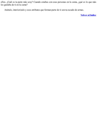 ellos. ¿Cuál es tu parte más sexy? Cuando estabas con esas personas en la cama, ¿qué es lo que más
les gustaba de ti en la cama?
Anótalo, interiorízalo y esos atributos que forman parte de ti son tu escudo de armas.
Volver al Indice
 