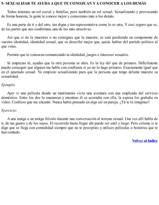 5- SEXUALIZAR TE AYUDA A QUE TE CONOZCAN YA CONOCER A LOS DEMÁS
Todos tenemos un rol social y familiar, pero también un rol sexual. Sexualizando y provocando
de forma honesta, la gente te conoce mejor y conocemos más a los demás.
Es una parte de ti y del otro, tan digna y tan representativa como lo es otra. Y casi seguro que es,
de las partes que nos conforman, una de las más atractivas.
Así que si no la muestras o no consigues que la muestre, se está perdiendo un componente de
vuestra identidad, identidad sexual, que os describe mejor que, quizá, hablar del partido político al
que votas.
Permite que te conozcan comunicando tu identidad, juegos e intereses sexuales.
Si empiezas tú, ayudas que la otra persona se abra. Es la ley del que da primero. Difícilmente
puedo conseguir que alguien me hable con confianza si yo no lo hago primero. Exactamente igual que
en el apartado sexual. Yo empiezo sexualizando para que la persona que tengo delante muestre su
sexualidad.
Ejemplo:
Ayer vi una película donde un matrimonio vivía una aventura con una empleada del servicio
doméstico. Entre los dos la enamoran y mientras él se acostaba con ella, la esposa los grababa en
vídeo. Confieso que me encantó. Nunca había pensado en algo así en pareja. ¿Tú te lo imaginas?
Ejercicio:
A una amiga o un amigo llévalo durante una conversación al terreno sexual. Una vez allí habla de
ti, de tus gustos y de los suyos. El recorrido hasta llegar ahí puede ser sutil y largo. Pero créeme si te
digo que se llega con comodidad siempre que no te precipites y utilices películas o historias que te
han contado.
Volver al Indice
 