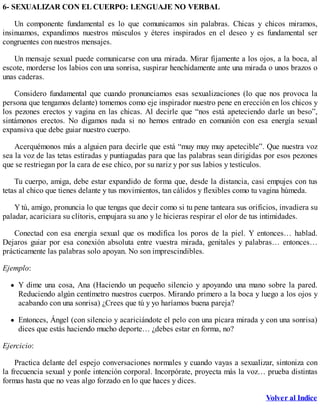6- SEXUALIZAR CON EL CUERPO: LENGUAJE NO VERBAL
Un componente fundamental es lo que comunicamos sin palabras. Chicas y chicos miramos,
insinuamos, expandimos nuestros músculos y éteres inspirados en el deseo y es fundamental ser
congruentes con nuestros mensajes.
Un mensaje sexual puede comunicarse con una mirada. Mirar fijamente a los ojos, a la boca, al
escote, morderse los labios con una sonrisa, suspirar henchidamente ante una mirada o unos brazos o
unas caderas.
Considero fundamental que cuando pronunciamos esas sexualizaciones (lo que nos provoca la
persona que tengamos delante) tomemos como eje inspirador nuestro pene en erección en los chicos y
los pezones erectos y vagina en las chicas. Al decirle que “nos está apeteciendo darle un beso”,
sintámonos erectos. No digamos nada si no hemos entrado en comunión con esa energía sexual
expansiva que debe guiar nuestro cuerpo.
Acerquémonos más a alguien para decirle que está “muy muy muy apetecible”. Que nuestra voz
sea la voz de las tetas estiradas y puntiagudas para que las palabras sean dirigidas por esos pezones
que se restriegan por la cara de ese chico, por su nariz y por sus labios y testículos.
Tu cuerpo, amiga, debe estar expandido de forma que, desde la distancia, casi empujes con tus
tetas al chico que tienes delante y tus movimientos, tan cálidos y flexibles como tu vagina húmeda.
Y tú, amigo, pronuncia lo que tengas que decir como si tu pene tanteara sus orificios, invadiera su
paladar, acariciara su clítoris, empujara su ano y le hicieras respirar el olor de tus intimidades.
Conectad con esa energía sexual que os modifica los poros de la piel. Y entonces… hablad.
Dejaros guiar por esa conexión absoluta entre vuestra mirada, genitales y palabras… entonces…
prácticamente las palabras solo apoyan. No son imprescindibles.
Ejemplo:
Y dime una cosa, Ana (Haciendo un pequeño silencio y apoyando una mano sobre la pared.
Reduciendo algún centímetro nuestros cuerpos. Mirando primero a la boca y luego a los ojos y
acabando con una sonrisa) ¿Crees que tú y yo haríamos buena pareja?
Entonces, Ángel (con silencio y acariciándote el pelo con una pícara mirada y con una sonrisa)
dices que estás haciendo mucho deporte… ¿debes estar en forma, no?
Ejercicio:
Practica delante del espejo conversaciones normales y cuando vayas a sexualizar, sintoniza con
la frecuencia sexual y ponle intención corporal. Incorpórate, proyecta más la voz… prueba distintas
formas hasta que no veas algo forzado en lo que haces y dices.
Volver al Indice
 