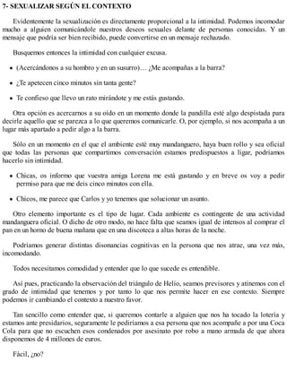 7- SEXUALIZAR SEGÚN EL CONTEXTO
Evidentemente la sexualización es directamente proporcional a la intimidad. Podemos incomodar
mucho a alguien comunicándole nuestros deseos sexuales delante de personas conocidas. Y un
mensaje que podría ser bien recibido, puede convertirse en un mensaje rechazado.
Busquemos entonces la intimidad con cualquier excusa.
(Acercándonos a su hombro y en un susurro)… ¿Me acompañas a la barra?
¿Te apetecen cinco minutos sin tanta gente?
Te confieso que llevo un rato mirándote y me estás gustando.
Otra opción es acercarnos a su oído en un momento donde la pandilla esté algo despistada para
decirle aquello que se parezca a lo que queremos comunicarle. O, por ejemplo, si nos acompaña a un
lugar más apartado a pedir algo a la barra.
Sólo en un momento en el que el ambiente esté muy mandanguero, haya buen rollo y sea oficial
que todas las personas que compartimos conversación estamos predispuestos a ligar, podríamos
hacerlo sin intimidad.
Chicas, os informo que vuestra amiga Lorena me está gustando y en breve os voy a pedir
permiso para que me deis cinco minutos con ella.
Chicos, me parece que Carlos y yo tenemos que solucionar un asunto.
Otro elemento importante es el tipo de lugar. Cada ambiente es contingente de una actividad
mandanguera oficial. O dicho de otro modo, no hace falta que seamos igual de intensos al comprar el
pan en un horno de buena mañana que en una discoteca a altas horas de la noche.
Podríamos generar distintas disonancias cognitivas en la persona que nos atrae, una vez más,
incomodando.
Todos necesitamos comodidad y entender que lo que sucede es entendible.
Así pues, practicando la observación del triángulo de Helio, seamos previsores y atinemos con el
grado de intimidad que tenemos y por tanto lo que nos permite hacer en ese contexto. Siempre
podemos ir cambiando el contexto a nuestro favor.
Tan sencillo como entender que, si queremos contarle a alguien que nos ha tocado la lotería y
estamos ante presidarios, seguramente le pediríamos a esa persona que nos acompañe a por una Coca
Cola para que no escuchen esos condenados por asesinato por robo a mano armada de que ahora
disponemos de 4 millones de euros.
Fácil, ¿no?
 