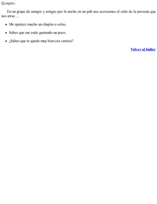 Ejemplo:
En un grupo de amigos y amigos por la noche en un pub nos acercamos al oído de la persona que
nos atrae…
Me apetece mucho un chupito a solas.
Sabes que me estás gustando un poco.
¿Sabes que te queda muy bien esa camisa?
Volver al Indice
 