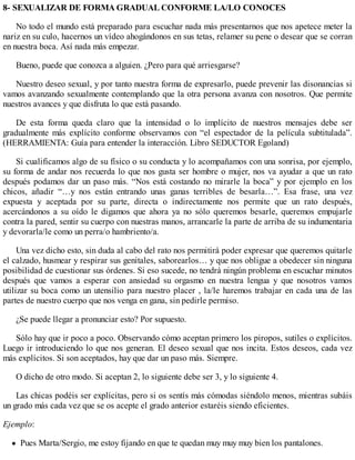 8- SEXUALIZAR DE FORMA GRADUAL CONFORME LA/LO CONOCES
No todo el mundo está preparado para escuchar nada más presentarnos que nos apetece meter la
nariz en su culo, hacernos un vídeo ahogándonos en sus tetas, relamer su pene o desear que se corran
en nuestra boca. Así nada más empezar.
Bueno, puede que conozca a alguien. ¿Pero para qué arriesgarse?
Nuestro deseo sexual, y por tanto nuestra forma de expresarlo, puede prevenir las disonancias si
vamos avanzando sexualmente contemplando que la otra persona avanza con nosotros. Que permite
nuestros avances y que disfruta lo que está pasando.
De esta forma queda claro que la intensidad o lo implícito de nuestros mensajes debe ser
gradualmente más explícito conforme observamos con “el espectador de la película subtitulada”.
(HERRAMIENTA: Guía para entender la interacción. Libro SEDUCTOR Egoland)
Si cualificamos algo de su físico o su conducta y lo acompañamos con una sonrisa, por ejemplo,
su forma de andar nos recuerda lo que nos gusta ser hombre o mujer, nos va ayudar a que un rato
después podamos dar un paso más. “Nos está costando no mirarle la boca” y por ejemplo en los
chicos, añadir “…y nos están entrando unas ganas terribles de besarla…”. Esa frase, una vez
expuesta y aceptada por su parte, directa o indirectamente nos permite que un rato después,
acercándonos a su oído le digamos que ahora ya no sólo queremos besarle, queremos empujarle
contra la pared, sentir su cuerpo con nuestras manos, arrancarle la parte de arriba de su indumentaria
y devorarla/le como un perra/o hambriento/a.
Una vez dicho esto, sin duda al cabo del rato nos permitirá poder expresar que queremos quitarle
el calzado, husmear y respirar sus genitales, saborearlos… y que nos obligue a obedecer sin ninguna
posibilidad de cuestionar sus órdenes. Si eso sucede, no tendrá ningún problema en escuchar minutos
después que vamos a esperar con ansiedad su orgasmo en nuestra lengua y que nosotros vamos
utilizar su boca como un utensilio para nuestro placer , la/le haremos trabajar en cada una de las
partes de nuestro cuerpo que nos venga en gana, sin pedirle permiso.
¿Se puede llegar a pronunciar esto? Por supuesto.
Sólo hay que ir poco a poco. Observando cómo aceptan primero los piropos, sutiles o explícitos.
Luego ir introduciendo lo que nos generan. El deseo sexual que nos incita. Estos deseos, cada vez
más explícitos. Si son aceptados, hay que dar un paso más. Siempre.
O dicho de otro modo. Si aceptan 2, lo siguiente debe ser 3, y lo siguiente 4.
Las chicas podéis ser explícitas, pero si os sentís más cómodas siéndolo menos, mientras subáis
un grado más cada vez que se os acepte el grado anterior estaréis siendo eficientes.
Ejemplo:
Pues Marta/Sergio, me estoy fijando en que te quedan muy muy muy bien los pantalones.
 