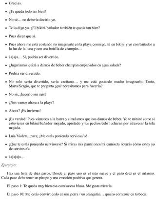 Gracias.
¿Te queda todo tan bien?
No sé… no debería decirlo yo.
Te lo digo yo. ¿El bikini/bañador también te queda tan bien?
Pues dicen que sí.
Pues ahora me está costando no imaginarte en la playa conmigo, tú en bikini y yo con bañador a
la luz de la luna y con una botella de champán…
Jajaja… Sí, podría ser divertido.
¿Jugaríamos quizá a darnos de beber champán empapados en agua salada?
Podría ser divertido.
No solo sería divertido, sería excitante… y me está gustando mucho imaginarlo. Tanto,
Marta/Sergio, que te pregunto ¿qué necesitamos para hacerlo?
No sé, ¿hacerlo sin más?
¿Nos vamos ahora a la playa?
Ahora? ¡Es invierno!
¡Es verdad! Pues vámonos a la barra y simulamos que nos damos de beber. Yo te miraré como si
estuvieras en bikini/bañador mojado, apretado y tus pechos/culo lucharan por atravesar la tela
mojada.
Luis/Violeta, ¡para¡ ¡Me estás poniendo nerviosa/o!
¿Que te estás poniendo nerviosa/o? Si miras mis pantalones/mi camiseta notarás cómo estoy yo
de nervioso/a
Jajajaja…
Ejercicio:
Haz una lista de diez pasos. Donde el paso uno es el más suave y el paso diez es el máximo.
Cada paso debe tener un piropo y una emoción positiva que genera.
El paso 1: Te queda muy bien esa camisa/esa blusa. Me gusta mirarla.
El paso 10: Me estás convirtiendo en una perra / un orangután… quiero correrme en tu boca.
 