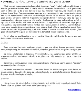 9- CUALIFICAR SU FÍSICO (CÓMO LO GESTIONA) YLO QUE TE GENERA
Efectivamente, un componente fundamental de lo que nos “pone” (excita) suele ser el físico de la
persona que tenemos delante. Pero si vamos más allá estaremos de acuerdo en que si quisiéramos
tocar la fibra sensible de la otra persona siendo más honestos y realistas, incidiríamos en cómo
gestiona lo que tiene. Esa persona puede tener una altura considerable, unos pechos exuberantes o
unos ojazos impresionantes. Pero no ha hecho nada por tenerlos. Se los ha dado Dios o los genes, o
quien queráis. En cambio su forma de gestionar sus ojos (la forma de mirar), su forma de elegir el
escote para lucir e insinuar sus senos, o la percha y la planta que tiene con su lenguaje no verbal es
algo que sí tiene mérito. Ahí entra su personalidad. Y lógicamente si valoramos algo que es
contingente de su personalidad vamos a resultar más creíbles, únicos y certeros. Nuestros halagos
van a subir su autoestima mucho más que otros halagos donde sólo se mencionaban sus atributos
físicos (no la forma de gestionarlos) y, por tanto, vamos a resultar adictivos a esa persona. ¿Con
quién estamos bien? Con quién nos hace sentir bien de verdad, no con quien nos adula.
En el taller de cualificación y en el próximo libro de cualificación lo veréis con más
detenimiento. Pero haciendo un adelanto…
Ejemplo:
Tiene unos ojos inmensos, preciosos, gigantes… con una mirada intensa, penetrante, pícara,
nítida, transparente y nos hace sentir vulnerables, cómplices, poderosos/as, nos genera sosiego o paz.
Su pechos exuberantes o pequeños, proporcionados… nos generan unas ganas terribles de
perdernos en ellos, nos impiden mirarle a los ojos, nos están poniendo nerviosos… nos tiene
alelados.
Su sonrisa es amplia, pero es tierna o nos genera ternura, o “ganas de jugar”, ganas de “guerrear”
o nos contagia diversión o paz.
Sus brazos son abultados y fuertes… Y la forma en que los mueve o los posa en las mesas nos
genera sensación de protección, ganas de sentirse abrazada, nos estimula la sensación de ser mujer,
de probar a ser levantada por un hombre.
Ejercicio:
Haz un repaso de tus amistades, ex novias/amantes y de arriba abajo ve anotando sus atributos
físicos, cómo los gestiona y qué sensaciones/apetitos te genera.
Volver al Indice
 