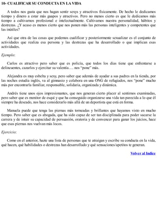 10- CUALIFICAR SU CONDUCTA EN LA VIDA
A todos nos gusta que nos hagan sentir sexys y atractivos físicamente. De hecho le dedicamos
tiempo y dinero a estar más guapos y atractivos. Pero no menos cierto es que le dedicamos más
tiempo a cultivarnos profesional e intelectualmente. Cultivamos nuestra personalidad, hábitos y
destrezas. ¿Y acaso es menos cierto que nos ponen más las personas inteligentes y competentes que
las inútiles?
Así que otra de las cosas que podemos cualificar y posteriormente sexualizar es el conjunto de
actividades que realiza esa persona y las destrezas que ha desarrollado o que implican esas
actividades.
Ejemplo:
Carlos es atractivo pero saber que es policía, que todos los días tiene que enfrentarse a
delincuentes, cazarlos y ejercitar su valentía…. nos “pone” más.
Alejandra es muy esbelta y sexy, pero saber que además de ayudar a sus padres en la tienda, por
las noches estudia inglés, va al gimnasio y colabora en una ONG de refugiados, nos “pone” mucho
más por encontrarla familiar, responsable, solidaria, organizada y dinámica.
Andrés tiene unos ojos impresionantes, que nos generan cierto placer al sentirnos examinadas,
pero saber que es monitor de esquí y que ha conseguido organizarse una vida tan parecida a lo que él
siempre ha deseado, nos hace considerarlo más allá de un deportista que está en forma.
Manuela puede que tenga las piernas más torneadas y brillantes que hayamos visto en mucho
tiempo. Pero saber que es abogada, que ha sido capaz de ser tan disciplinada para poder sacarse la
carrera y de intuir su capacidad de persuasión, oratoria y de convencer para ganar los juicios, hace
que esas piernas nos vuelvan más locos.
Ejercicio:
Como en el anterior, hazte una lista de personas que te atraigan y escribe su conducta en la vida,
qué hacen, qué habilidades o destrezas han desarrollado y qué sensaciones/apetitos te generan.
Volver al Indice
 