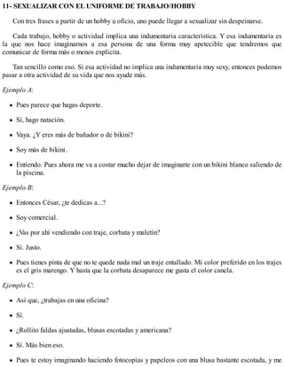 11- SEXUALIZAR CON EL UNIFORME DE TRABAJO/HOBBY
Con tres frases a partir de un hobby u oficio, uno puede llegar a sexualizar sin despeinarse.
Cada trabajo, hobby o actividad implica una indumentaria característica. Y esa indumentaria es
la que nos hace imaginarnos a esa persona de una forma muy apetecible que tendremos que
comunicar de forma más o menos explícita.
Tan sencillo como eso. Si esa actividad no implica una indumentaria muy sexy, entonces podemos
pasar a otra actividad de su vida que nos ayude más.
Ejemplo A:
Pues parece que hagas deporte.
Sí, hago natación.
Vaya. ¿Y eres más de bañador o de bikini?
Soy más de bikini.
Entiendo. Pues ahora me va a costar mucho dejar de imaginarte con un bikini blanco saliendo de
la piscina.
Ejemplo B:
Entonces César, ¿te dedicas a...?
Soy comercial.
¿Vas por ahí vendiendo con traje, corbata y maletín?
Sí. Justo.
Pues tienes pinta de que no te quede nada mal un traje entallado. Mi color preferido en los trajes
es el gris marengo. Y hasta que la corbata desaparece me gusta el color canela.
Ejemplo C:
Así que, ¿trabajas en una oficina?
Sí.
¿Rollito faldas ajustadas, blusas escotadas y americana?
Sí. Más bien eso.
Pues te estoy imaginando haciendo fotocopias y papeleos con una blusa bastante escotada, y me
 