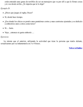 están entrando unas ganas de terribles de ser un mensajero que va por allí a que le firmes cosas
y te vea desde arriba. ¿Te importa que te lo diga?
Ejemplo D:
¿Dices que juegas al rugby, Oscar?
Sí, desde hace tiempo.
¿Eso donde los chicos os ponéis unos pantalones cortos y unas camisetas ajustadas y os dedicáis
a embestiros unos a otros como toros?
Sí… Justo.
Vaya…entonces te gusta embestir….
Ejercicio:
Lo mismo que el anterior, utilizando la actividad que tiene la persona que tenéis delante,
sexualizamos por su indumentaria en 3 o 4 frases.
Volver al Indice
 