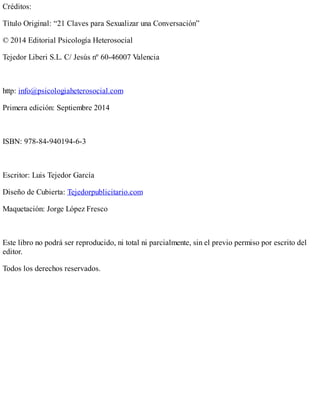 Créditos:
Título Original: “21 Claves para Sexualizar una Conversación”
© 2014 Editorial Psicología Heterosocial
Tejedor Liberi S.L. C/ Jesús nº 60-46007 Valencia
http: info@psicologiaheterosocial.com
Primera edición: Septiembre 2014
ISBN: 978-84-940194-6-3
Escritor: Luis Tejedor García
Diseño de Cubierta: Tejedorpublicitario.com
Maquetación: Jorge López Fresco
Este libro no podrá ser reproducido, ni total ni parcialmente, sin el previo permiso por escrito del
editor.
Todos los derechos reservados.
 